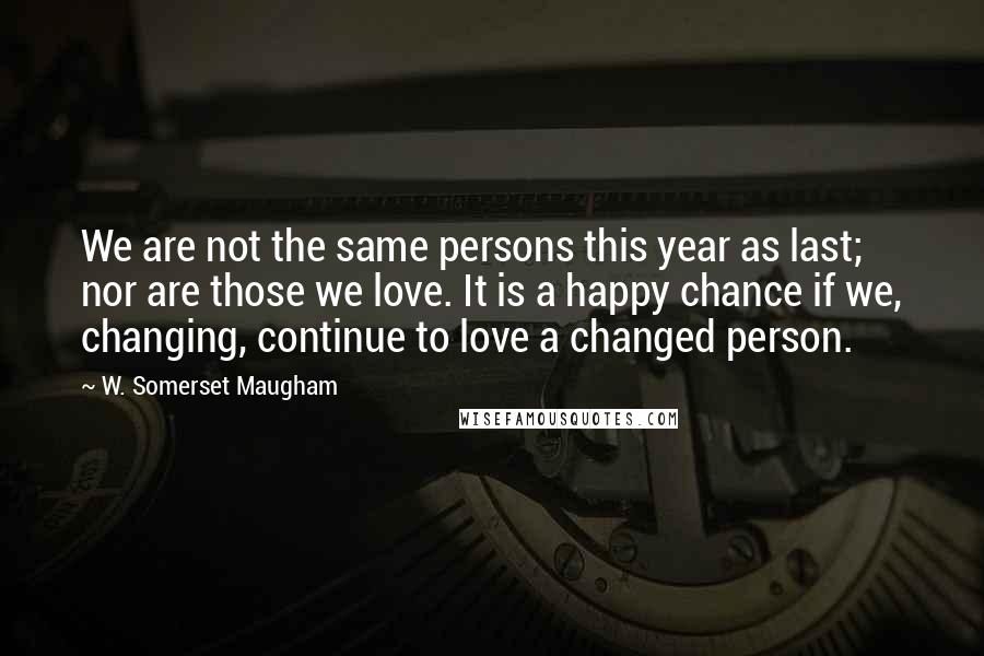 W. Somerset Maugham Quotes: We are not the same persons this year as last; nor are those we love. It is a happy chance if we, changing, continue to love a changed person.