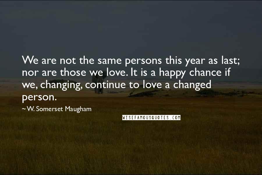 W. Somerset Maugham Quotes: We are not the same persons this year as last; nor are those we love. It is a happy chance if we, changing, continue to love a changed person.