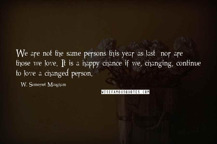 W. Somerset Maugham Quotes: We are not the same persons this year as last; nor are those we love. It is a happy chance if we, changing, continue to love a changed person.