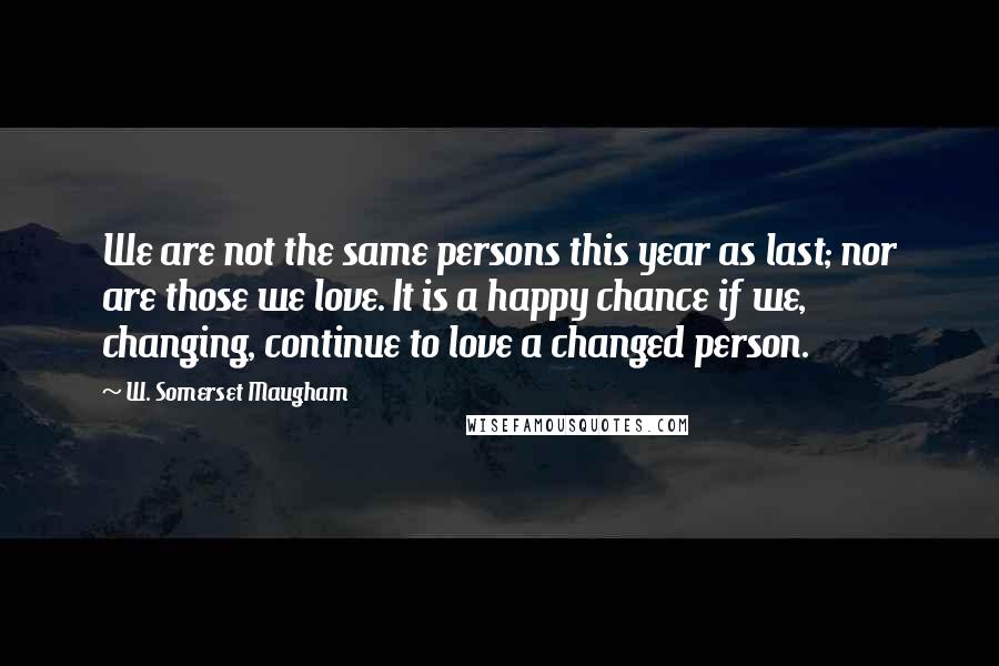 W. Somerset Maugham Quotes: We are not the same persons this year as last; nor are those we love. It is a happy chance if we, changing, continue to love a changed person.