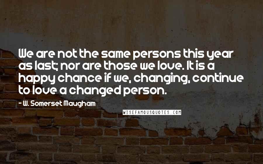 W. Somerset Maugham Quotes: We are not the same persons this year as last; nor are those we love. It is a happy chance if we, changing, continue to love a changed person.