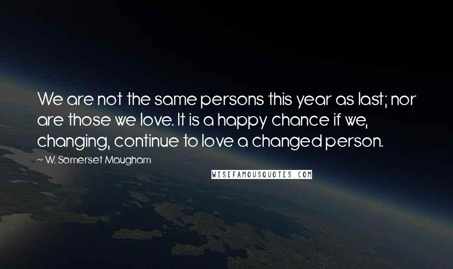 W. Somerset Maugham Quotes: We are not the same persons this year as last; nor are those we love. It is a happy chance if we, changing, continue to love a changed person.