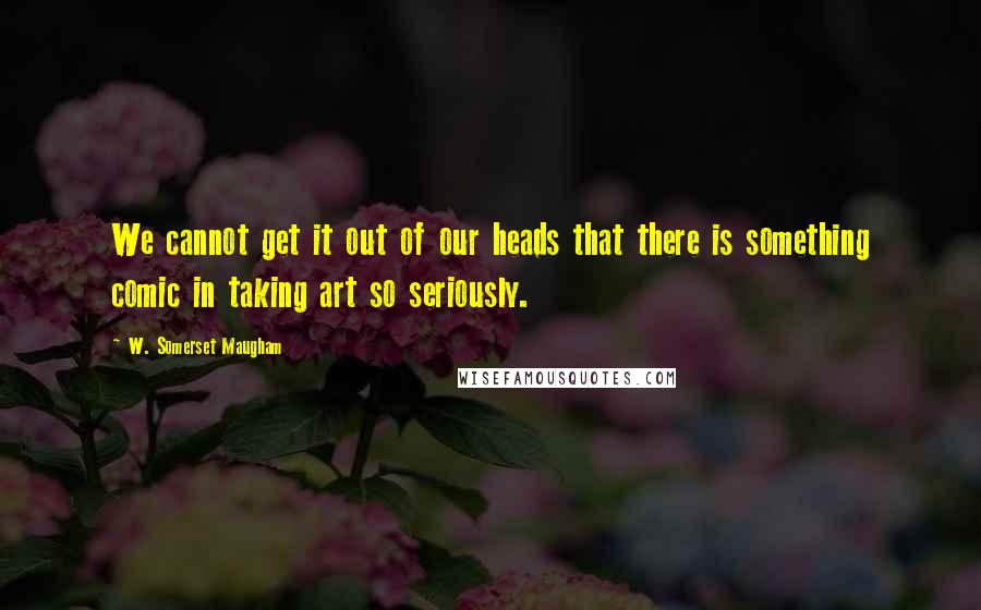 W. Somerset Maugham Quotes: We cannot get it out of our heads that there is something comic in taking art so seriously.