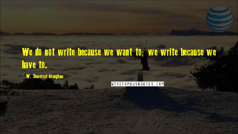 W. Somerset Maugham Quotes: We do not write because we want to; we write because we have to.