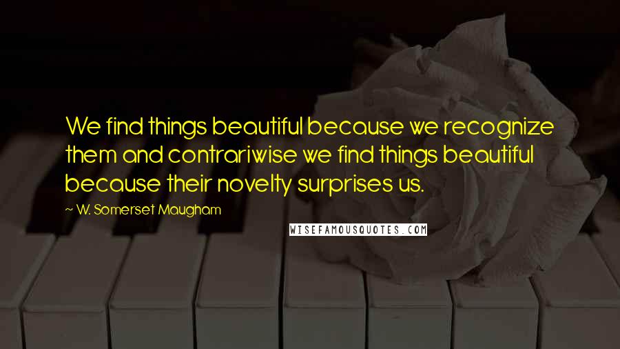 W. Somerset Maugham Quotes: We find things beautiful because we recognize them and contrariwise we find things beautiful because their novelty surprises us.