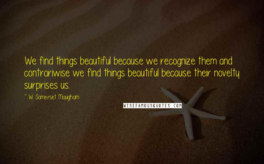 W. Somerset Maugham Quotes: We find things beautiful because we recognize them and contrariwise we find things beautiful because their novelty surprises us.
