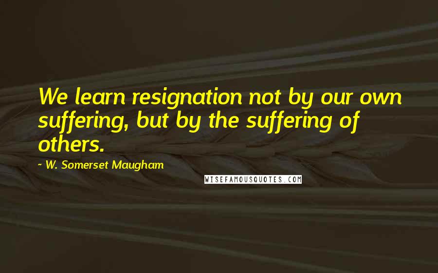 W. Somerset Maugham Quotes: We learn resignation not by our own suffering, but by the suffering of others.