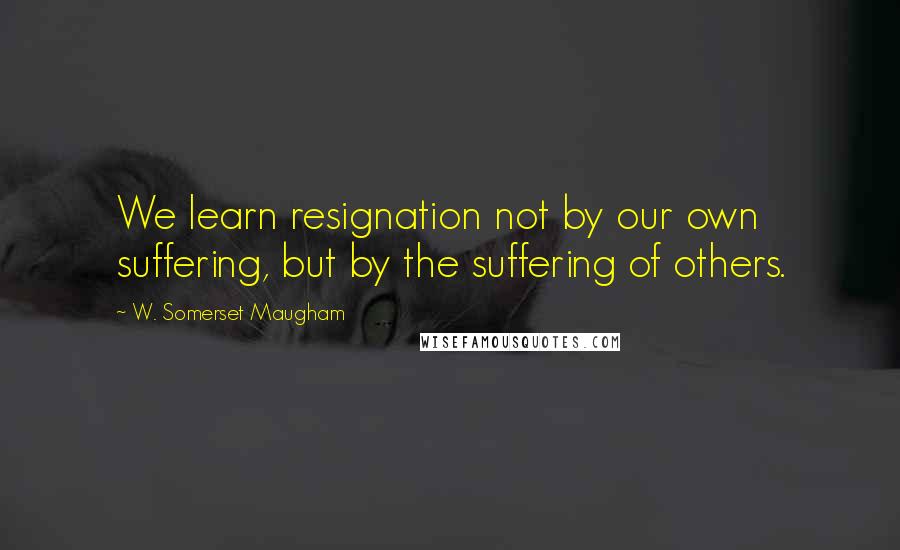 W. Somerset Maugham Quotes: We learn resignation not by our own suffering, but by the suffering of others.