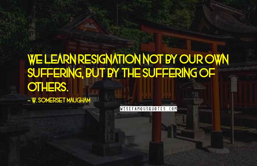 W. Somerset Maugham Quotes: We learn resignation not by our own suffering, but by the suffering of others.