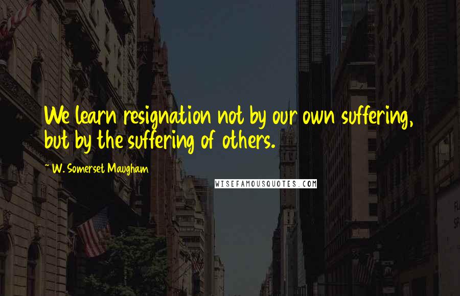 W. Somerset Maugham Quotes: We learn resignation not by our own suffering, but by the suffering of others.