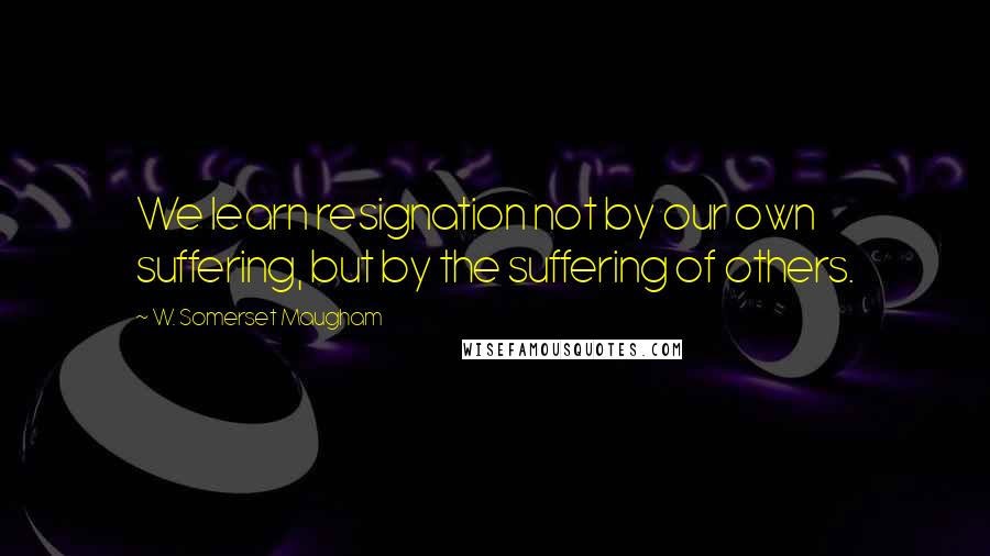 W. Somerset Maugham Quotes: We learn resignation not by our own suffering, but by the suffering of others.