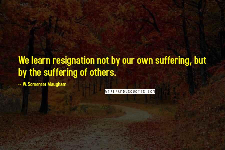 W. Somerset Maugham Quotes: We learn resignation not by our own suffering, but by the suffering of others.