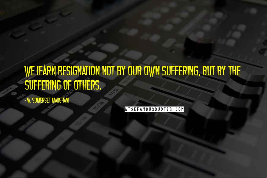 W. Somerset Maugham Quotes: We learn resignation not by our own suffering, but by the suffering of others.