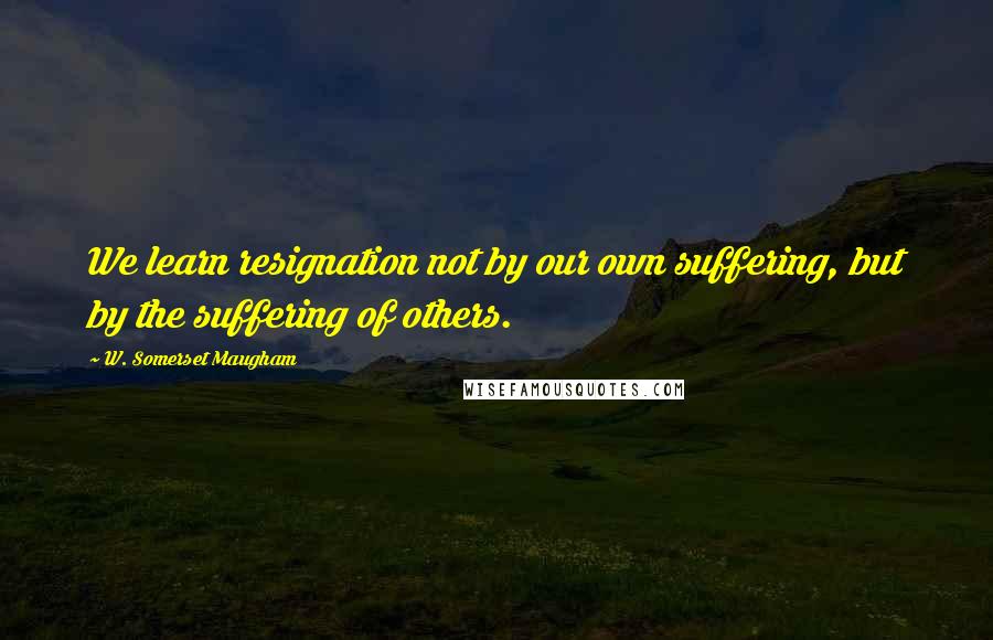 W. Somerset Maugham Quotes: We learn resignation not by our own suffering, but by the suffering of others.