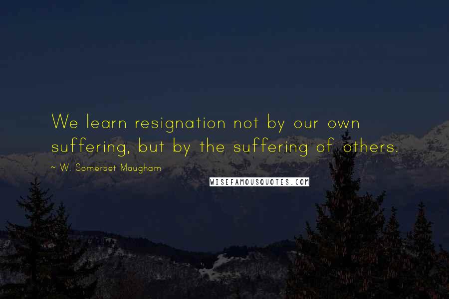 W. Somerset Maugham Quotes: We learn resignation not by our own suffering, but by the suffering of others.