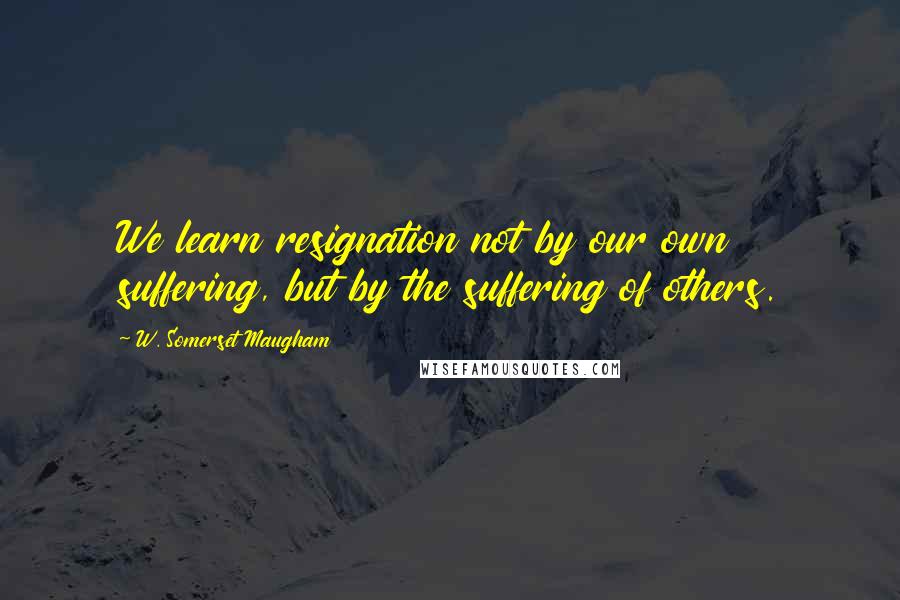 W. Somerset Maugham Quotes: We learn resignation not by our own suffering, but by the suffering of others.