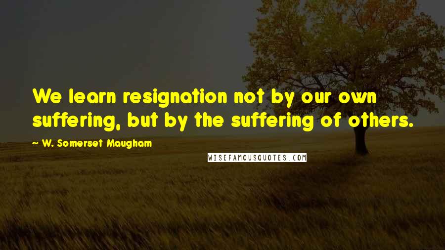 W. Somerset Maugham Quotes: We learn resignation not by our own suffering, but by the suffering of others.