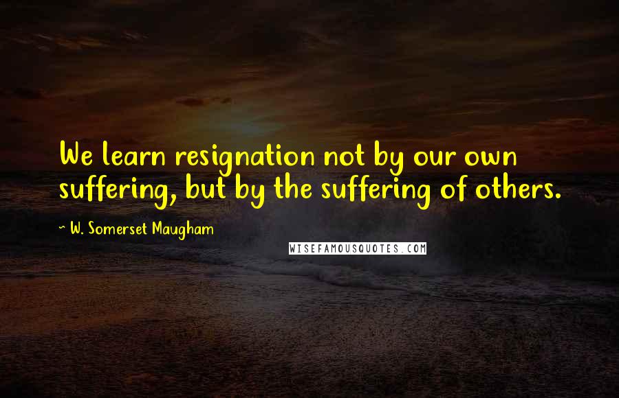 W. Somerset Maugham Quotes: We learn resignation not by our own suffering, but by the suffering of others.