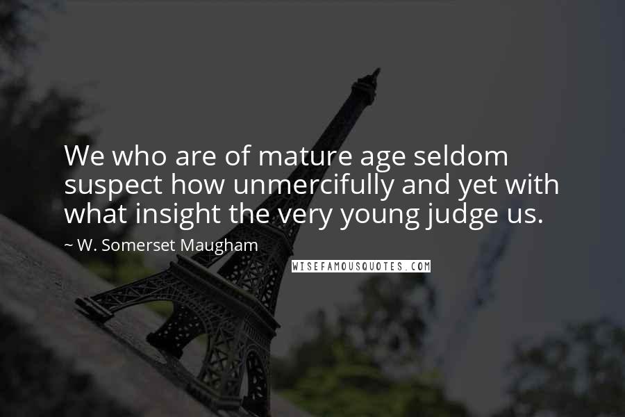 W. Somerset Maugham Quotes: We who are of mature age seldom suspect how unmercifully and yet with what insight the very young judge us.