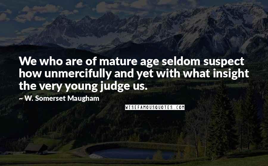 W. Somerset Maugham Quotes: We who are of mature age seldom suspect how unmercifully and yet with what insight the very young judge us.