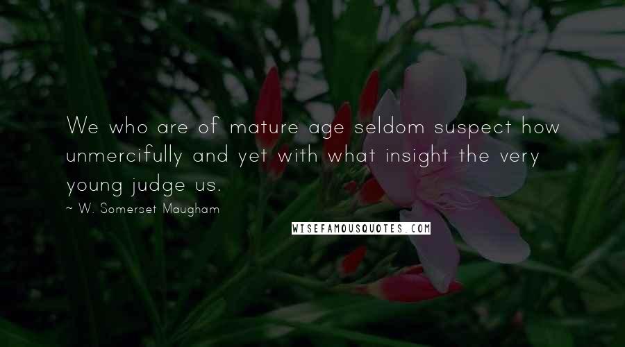 W. Somerset Maugham Quotes: We who are of mature age seldom suspect how unmercifully and yet with what insight the very young judge us.