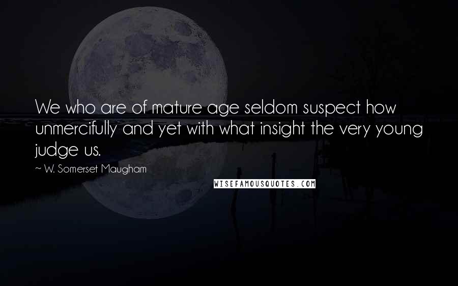 W. Somerset Maugham Quotes: We who are of mature age seldom suspect how unmercifully and yet with what insight the very young judge us.