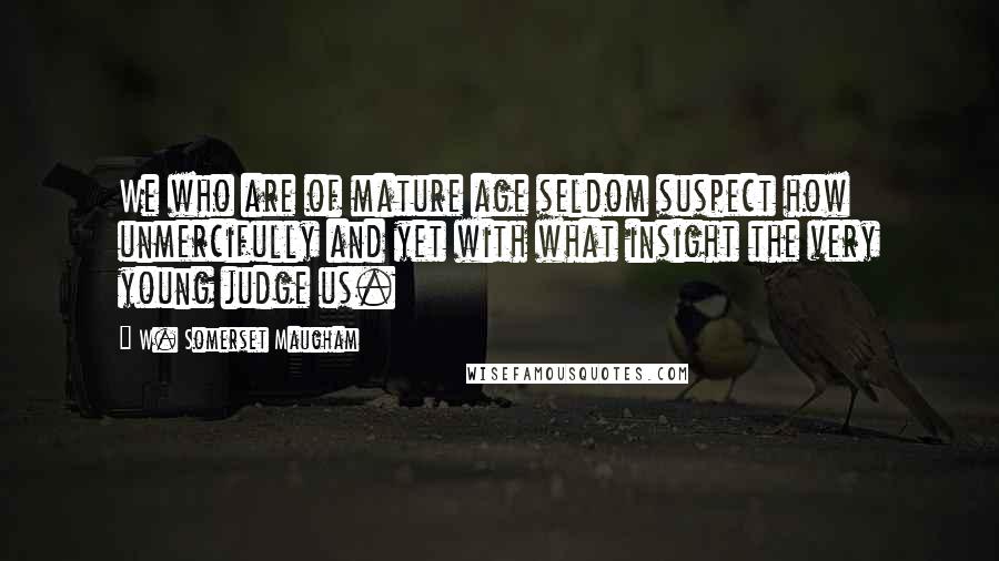W. Somerset Maugham Quotes: We who are of mature age seldom suspect how unmercifully and yet with what insight the very young judge us.