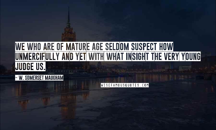 W. Somerset Maugham Quotes: We who are of mature age seldom suspect how unmercifully and yet with what insight the very young judge us.