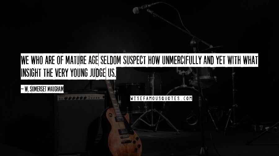 W. Somerset Maugham Quotes: We who are of mature age seldom suspect how unmercifully and yet with what insight the very young judge us.