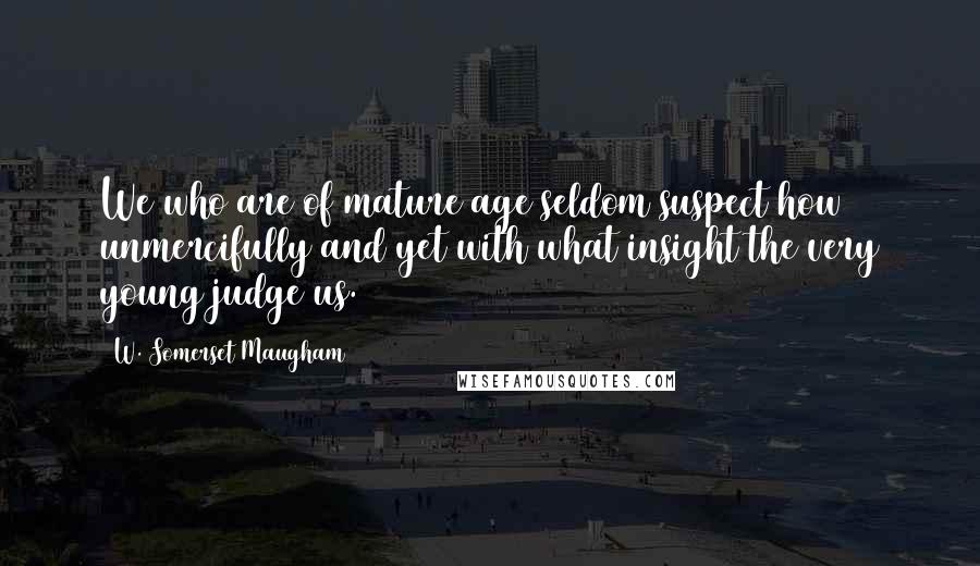 W. Somerset Maugham Quotes: We who are of mature age seldom suspect how unmercifully and yet with what insight the very young judge us.