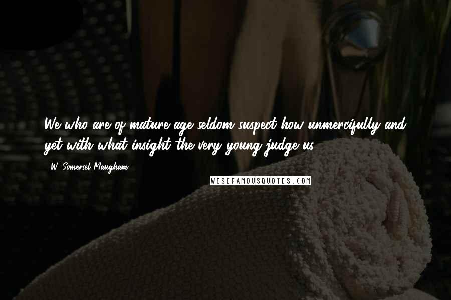 W. Somerset Maugham Quotes: We who are of mature age seldom suspect how unmercifully and yet with what insight the very young judge us.