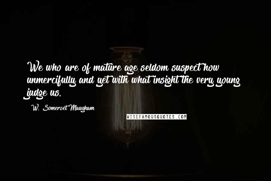 W. Somerset Maugham Quotes: We who are of mature age seldom suspect how unmercifully and yet with what insight the very young judge us.