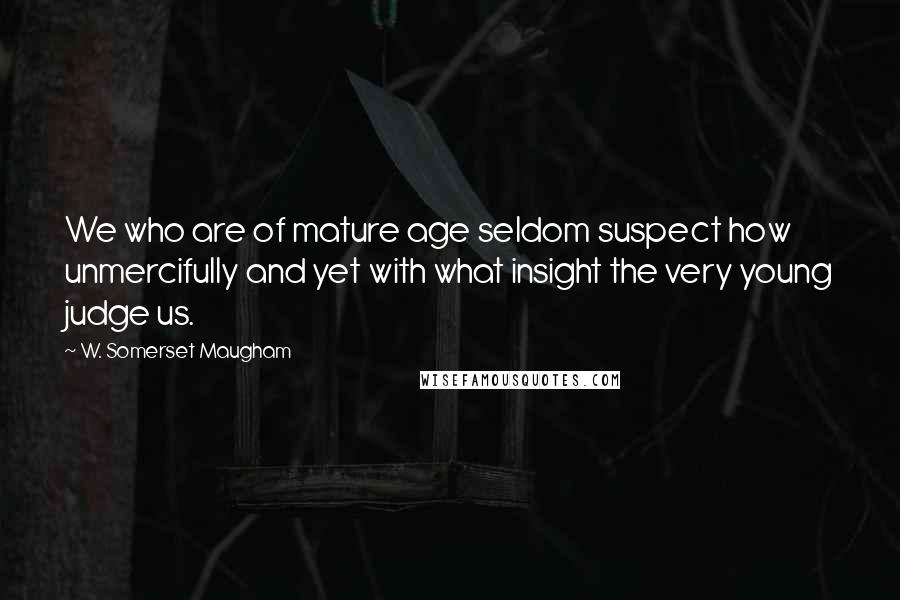 W. Somerset Maugham Quotes: We who are of mature age seldom suspect how unmercifully and yet with what insight the very young judge us.