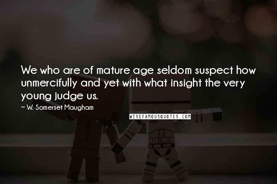 W. Somerset Maugham Quotes: We who are of mature age seldom suspect how unmercifully and yet with what insight the very young judge us.