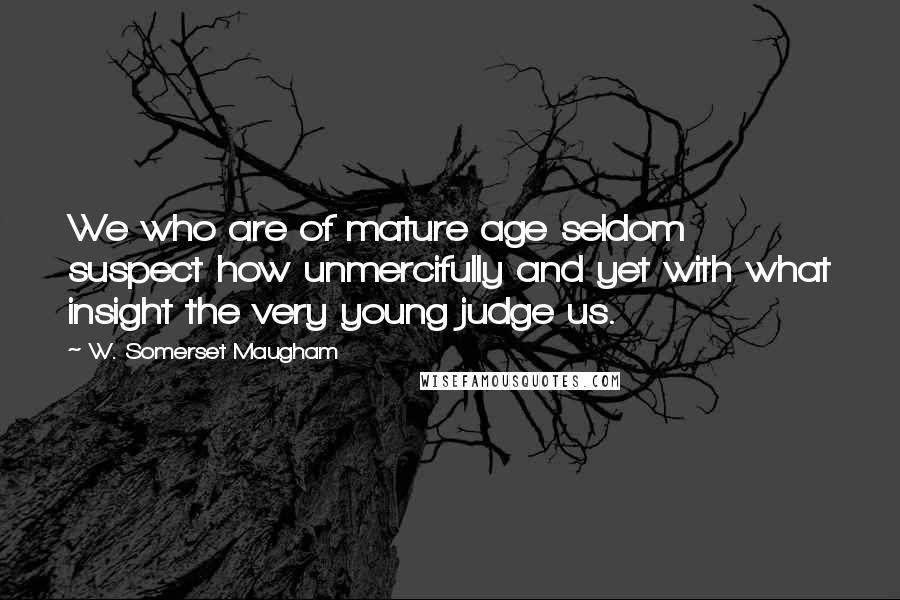 W. Somerset Maugham Quotes: We who are of mature age seldom suspect how unmercifully and yet with what insight the very young judge us.