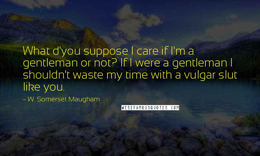 W. Somerset Maugham Quotes: What d'you suppose I care if I'm a gentleman or not? If I were a gentleman I shouldn't waste my time with a vulgar slut like you.