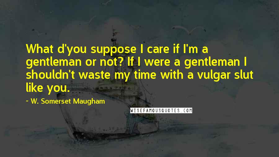 W. Somerset Maugham Quotes: What d'you suppose I care if I'm a gentleman or not? If I were a gentleman I shouldn't waste my time with a vulgar slut like you.