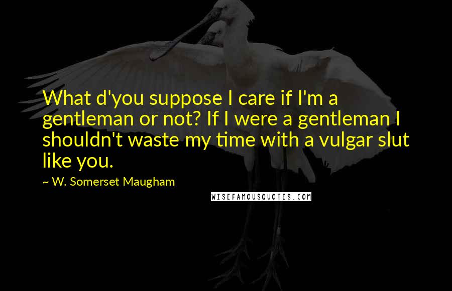 W. Somerset Maugham Quotes: What d'you suppose I care if I'm a gentleman or not? If I were a gentleman I shouldn't waste my time with a vulgar slut like you.