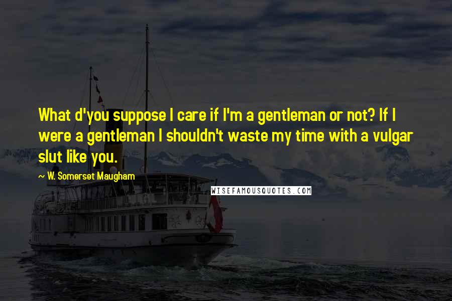 W. Somerset Maugham Quotes: What d'you suppose I care if I'm a gentleman or not? If I were a gentleman I shouldn't waste my time with a vulgar slut like you.