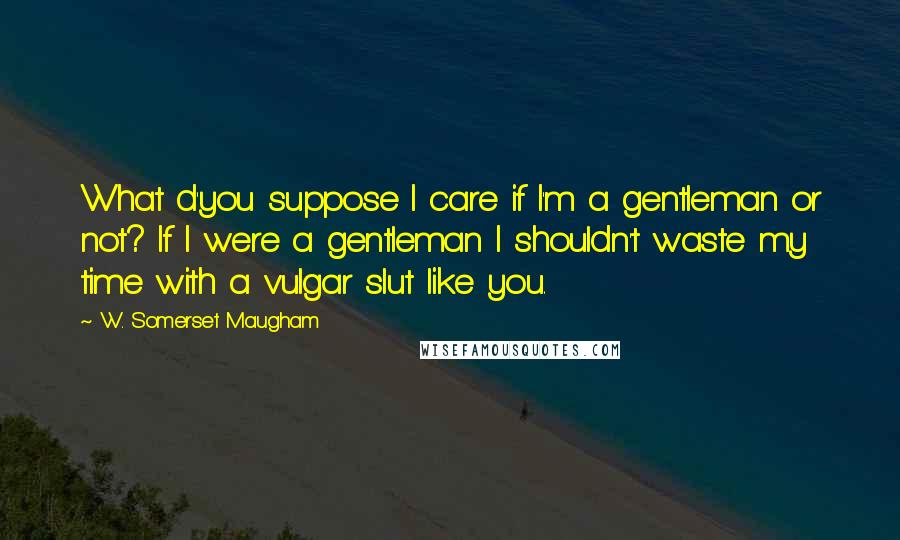 W. Somerset Maugham Quotes: What d'you suppose I care if I'm a gentleman or not? If I were a gentleman I shouldn't waste my time with a vulgar slut like you.