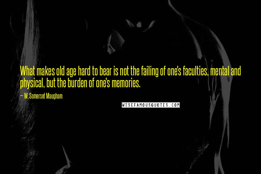 W. Somerset Maugham Quotes: What makes old age hard to bear is not the failing of one's faculties, mental and physical, but the burden of one's memories.