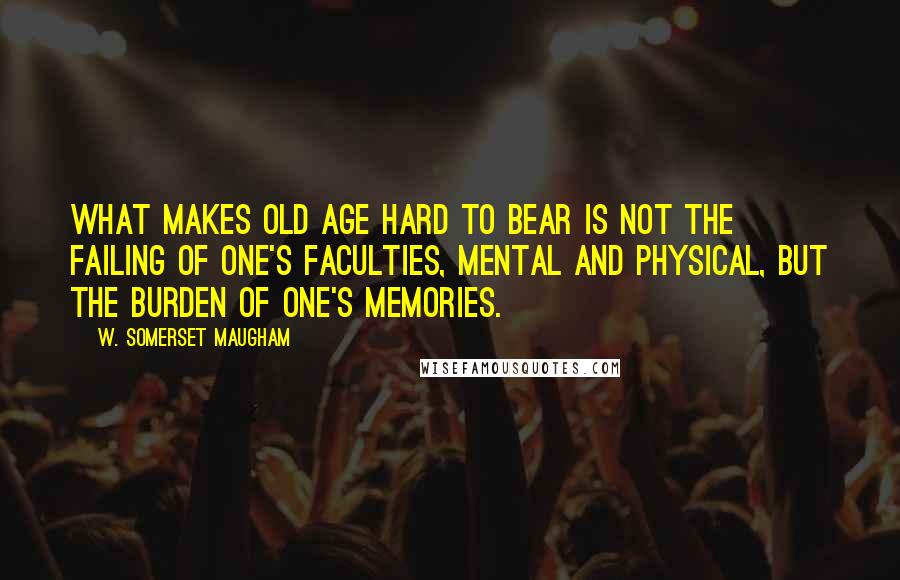 W. Somerset Maugham Quotes: What makes old age hard to bear is not the failing of one's faculties, mental and physical, but the burden of one's memories.