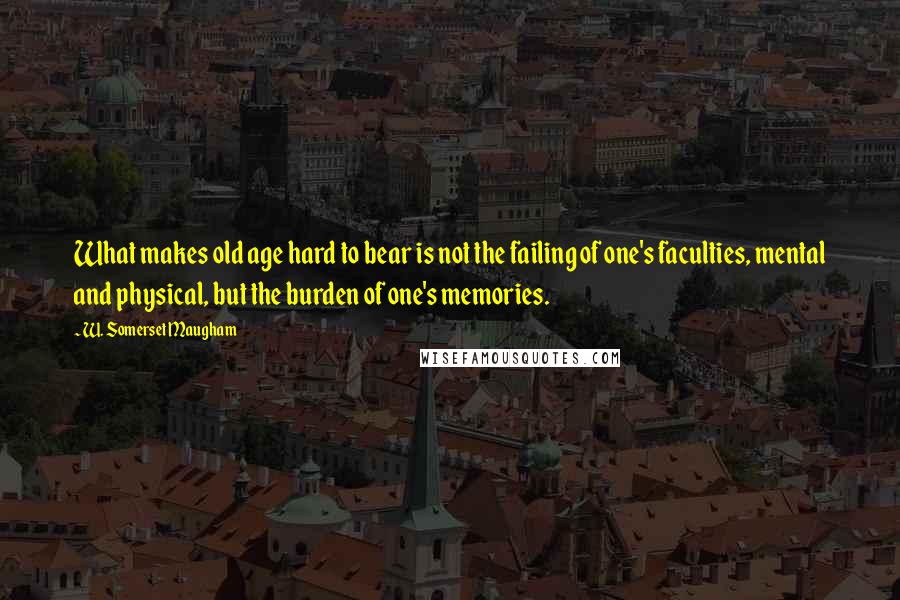 W. Somerset Maugham Quotes: What makes old age hard to bear is not the failing of one's faculties, mental and physical, but the burden of one's memories.