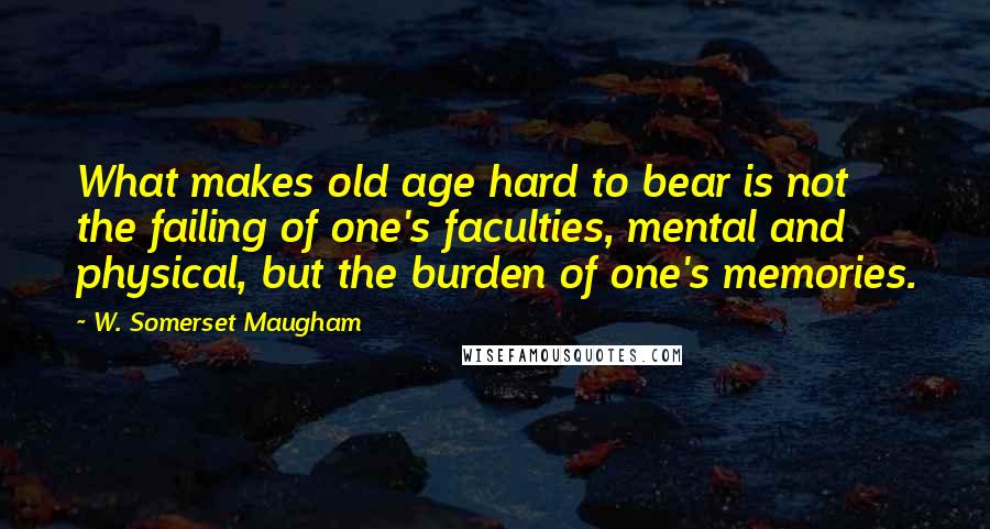 W. Somerset Maugham Quotes: What makes old age hard to bear is not the failing of one's faculties, mental and physical, but the burden of one's memories.