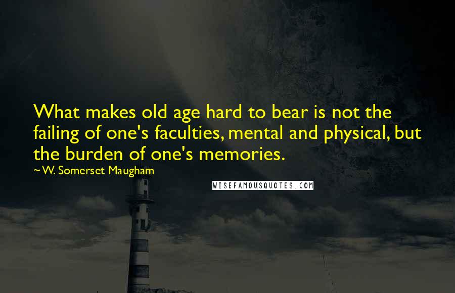 W. Somerset Maugham Quotes: What makes old age hard to bear is not the failing of one's faculties, mental and physical, but the burden of one's memories.