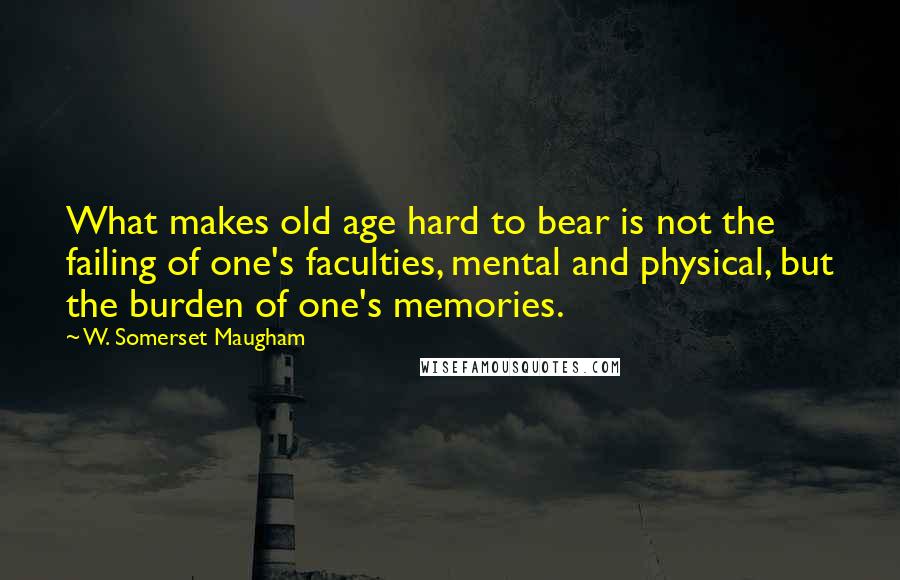 W. Somerset Maugham Quotes: What makes old age hard to bear is not the failing of one's faculties, mental and physical, but the burden of one's memories.