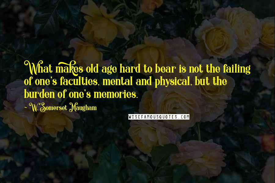 W. Somerset Maugham Quotes: What makes old age hard to bear is not the failing of one's faculties, mental and physical, but the burden of one's memories.