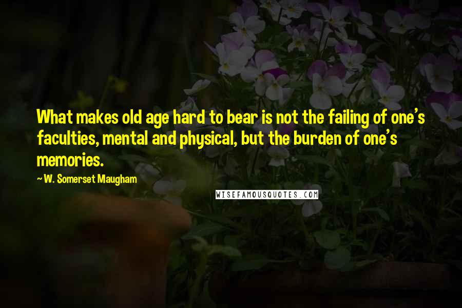 W. Somerset Maugham Quotes: What makes old age hard to bear is not the failing of one's faculties, mental and physical, but the burden of one's memories.