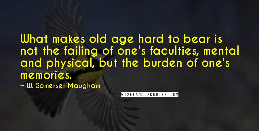 W. Somerset Maugham Quotes: What makes old age hard to bear is not the failing of one's faculties, mental and physical, but the burden of one's memories.