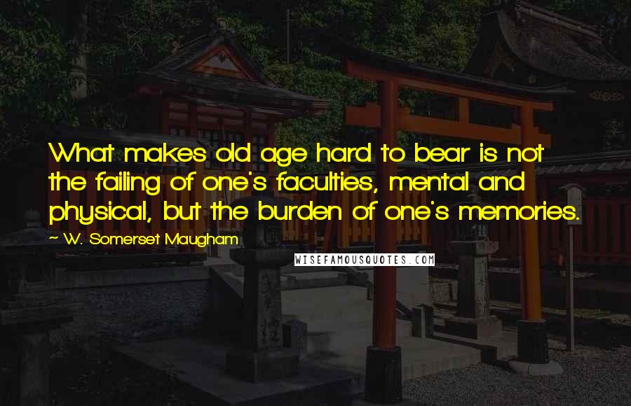 W. Somerset Maugham Quotes: What makes old age hard to bear is not the failing of one's faculties, mental and physical, but the burden of one's memories.